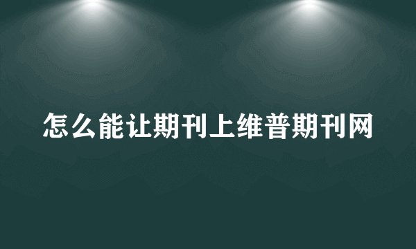 怎么能让期刊上维普期刊网