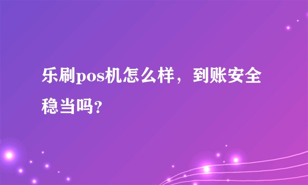 乐刷pos机怎么样，到账安全稳当吗？