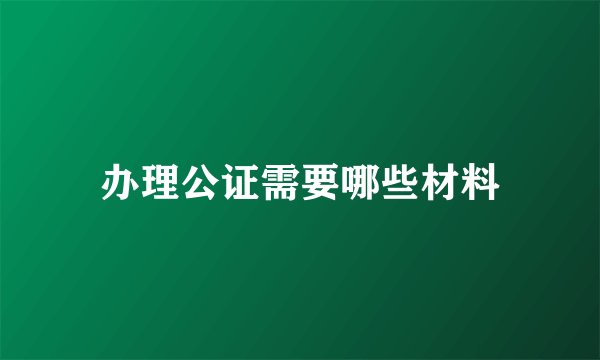办理公证需要哪些材料