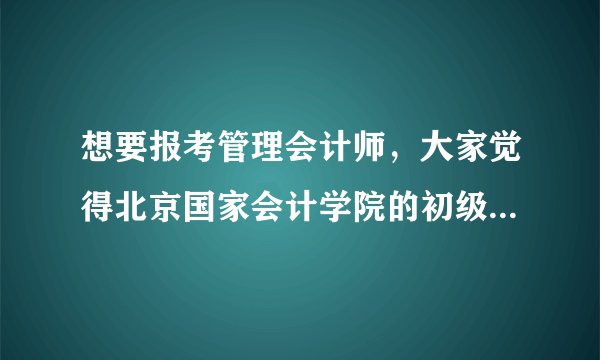 想要报考管理会计师，大家觉得北京国家会计学院的初级管理会计师证书怎么样？求介绍