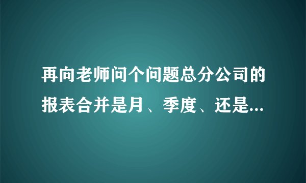 再向老师问个问题总分公司的报表合并是月、季度、还是年度合并。如何合并啊!谢谢