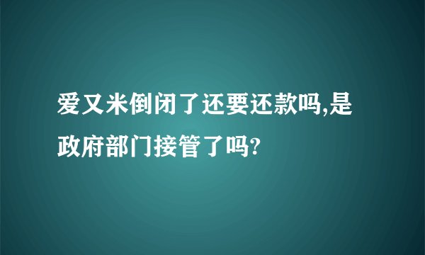 爱又米倒闭了还要还款吗,是政府部门接管了吗?