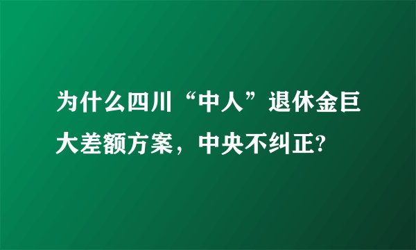 为什么四川“中人”退休金巨大差额方案，中央不纠正?