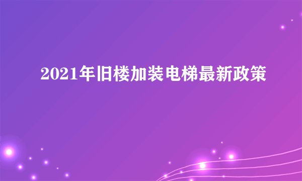 2021年旧楼加装电梯最新政策
