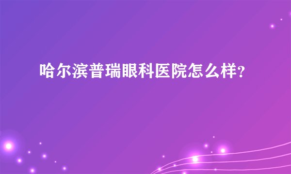 哈尔滨普瑞眼科医院怎么样？