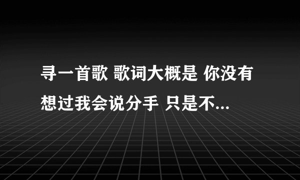 寻一首歌 歌词大概是 你没有想过我会说分手 只是不习惯陪在你左右 虽然离开你有很多理由....