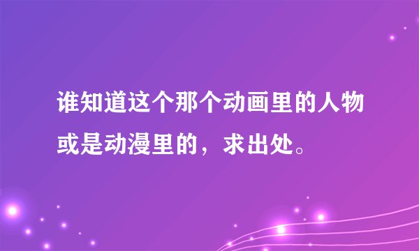 谁知道这个那个动画里的人物或是动漫里的，求出处。