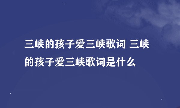 三峡的孩子爱三峡歌词 三峡的孩子爱三峡歌词是什么