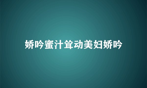 娇吟蜜汁耸动美妇娇吟