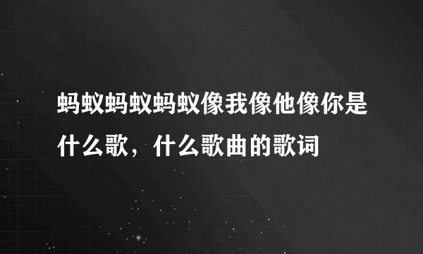 蚂蚁蚂蚁蚂蚁像我像他像你是什么歌，什么歌曲的歌词