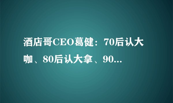 酒店哥CEO葛健:70后认大咖、80后认大拿、90后认大神