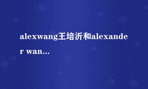 alexwang王培沂和alexander wang是一个人吗？