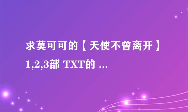 求莫可可的【天使不曾离开】1,2,3部 TXT的 872879729@qq.com 谢谢