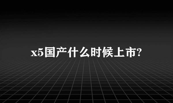x5国产什么时候上市?
