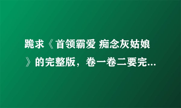 跪求《首领霸爱 痴念灰姑娘》的完整版，卷一卷二要完整的，特别是卷二，一定要完整的，谢谢了，谢谢，