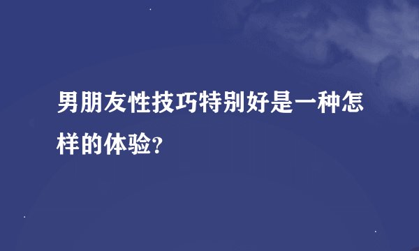 男朋友性技巧特别好是一种怎样的体验？