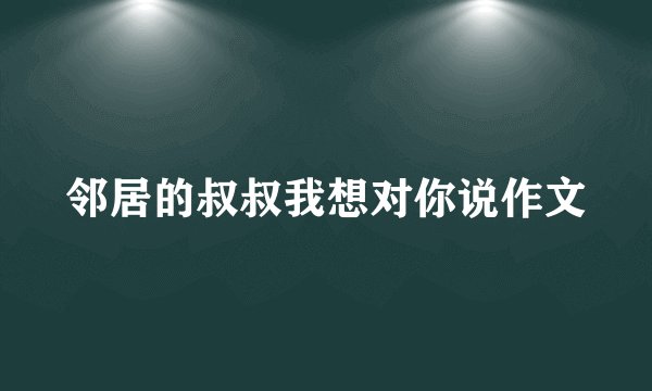 邻居的叔叔我想对你说作文