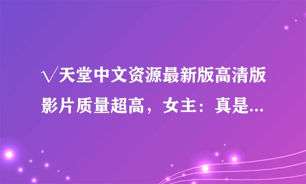 √天堂中文资源最新版高清版影片质量超高，女主：真是良心制作！