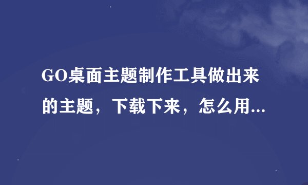 GO桌面主题制作工具做出来的主题，下载下来，怎么用到手机上》》？？？