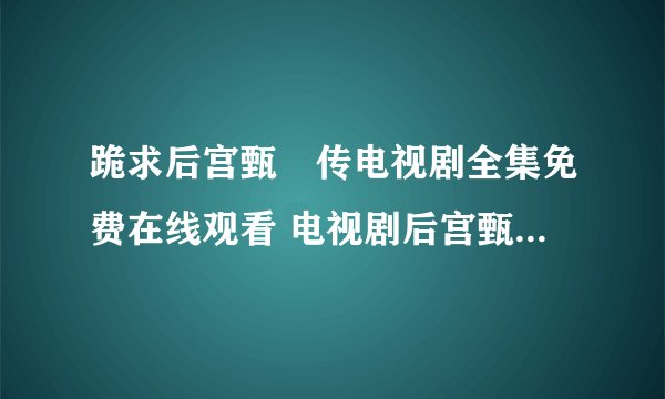 跪求后宫甄嬛传电视剧全集免费在线观看 电视剧后宫甄嬛传百度影音播放哪有呀？我想要！