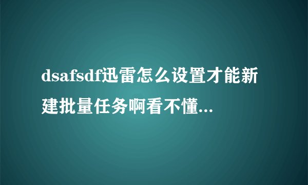 dsafsdf迅雷怎么设置才能新建批量任务啊看不懂啊如果哪位大哥知道的话，说的详细一点好吗？？