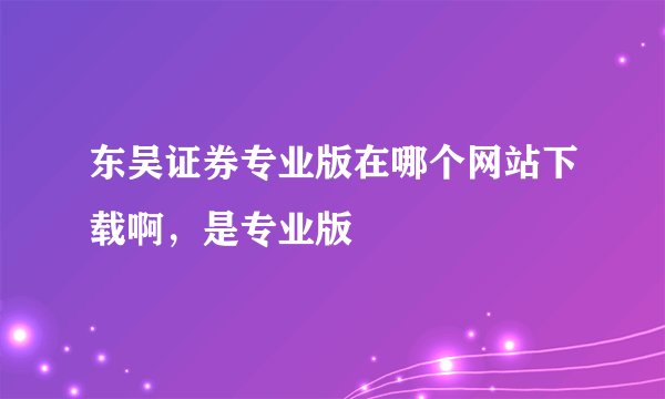 东吴证券专业版在哪个网站下载啊，是专业版