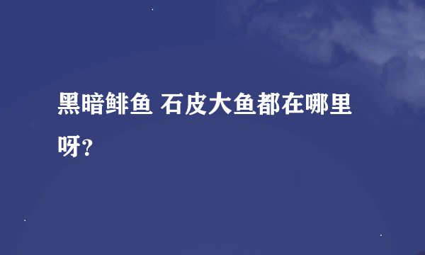 黑暗鲱鱼 石皮大鱼都在哪里呀？