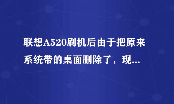 联想A520刷机后由于把原来系统带的桌面删除了，现在恢复出厂设置后就黑屏了，只能切换短信和电话，求助该