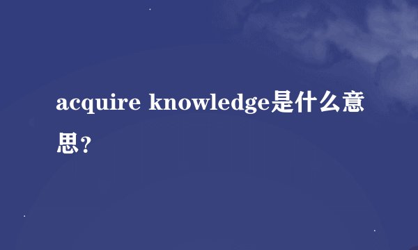 acquire knowledge是什么意思？