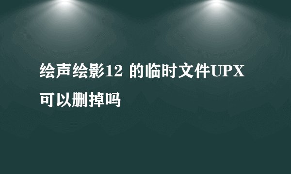 绘声绘影12 的临时文件UPX 可以删掉吗