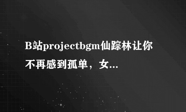 B站projectbgm仙踪林让你不再感到孤单，女主：24小时免费陪伴！