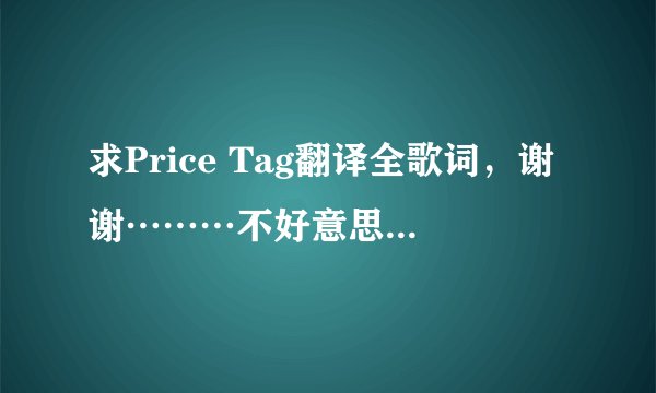 求Price Tag翻译全歌词，谢谢………不好意思……刚刚的完美答案不见了………
