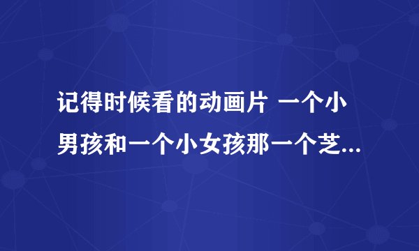 记得时候看的动画片 一个小男孩和一个小女孩那一个芝麻饼 在一个国王那里换了一飞机钱 后来那飞机掉下来了