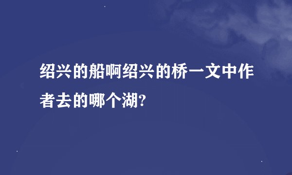 绍兴的船啊绍兴的桥一文中作者去的哪个湖?