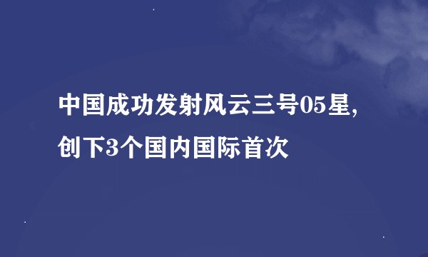 中国成功发射风云三号05星,创下3个国内国际首次