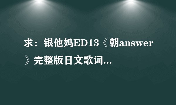 求：银他妈ED13《朝answer》完整版日文歌词，注平假名。