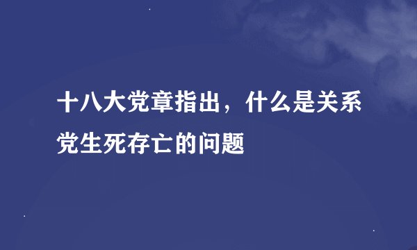 十八大党章指出，什么是关系党生死存亡的问题
