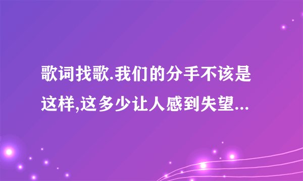 歌词找歌.我们的分手不该是这样,这多少让人感到失望。后半段的一句歌词，求歌名