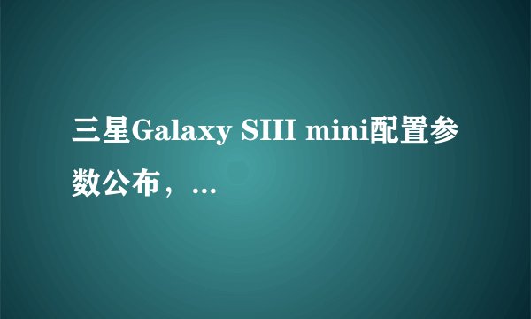 三星Galaxy SIII mini配置参数公布，售价399欧元何时上市？