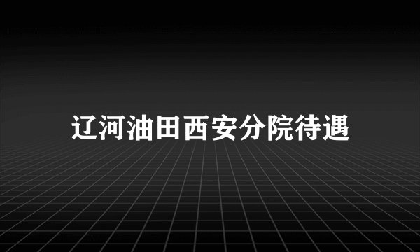 辽河油田西安分院待遇