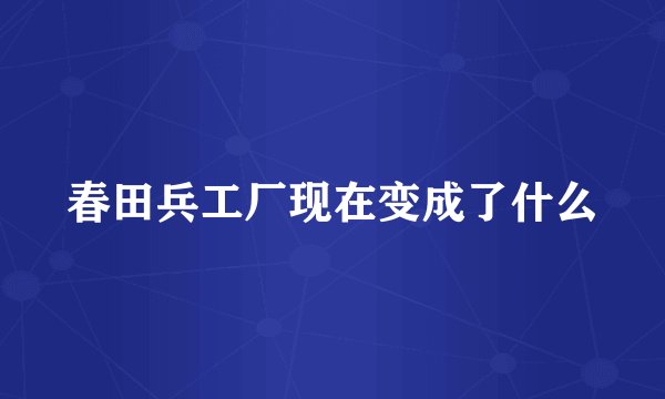 春田兵工厂现在变成了什么