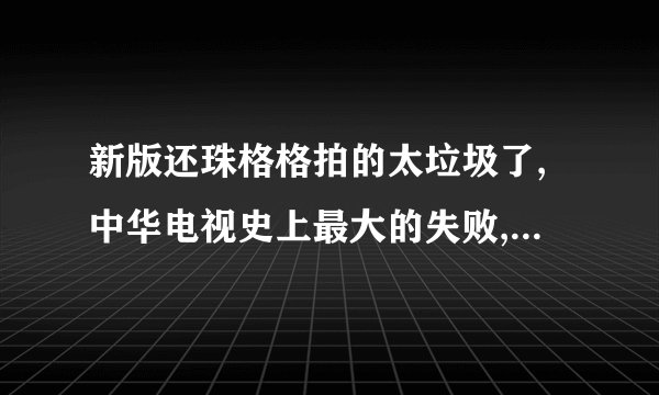 新版还珠格格拍的太垃圾了,中华电视史上最大的失败,花那么多钱,不如创新拍个新剧种,就知到重拍拉圾