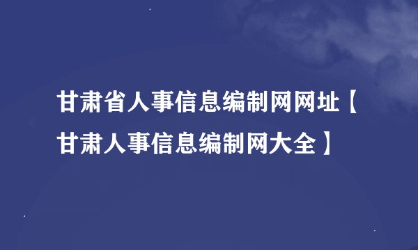 甘肃省人事信息编制网网址【甘肃人事信息编制网大全】
