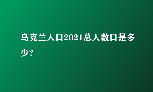 乌克兰人口2021总人数口是多少?