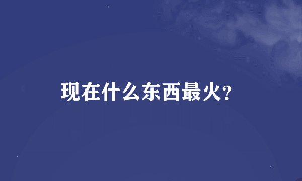 现在什么东西最火？