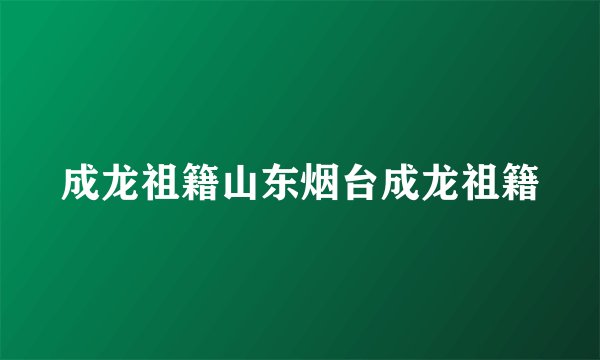 成龙祖籍山东烟台成龙祖籍