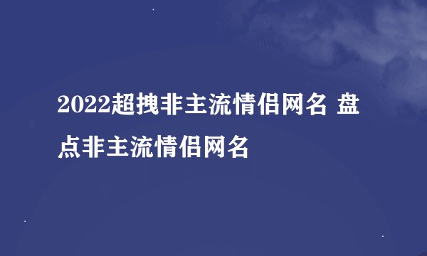 2022超拽非主流情侣网名 盘点非主流情侣网名