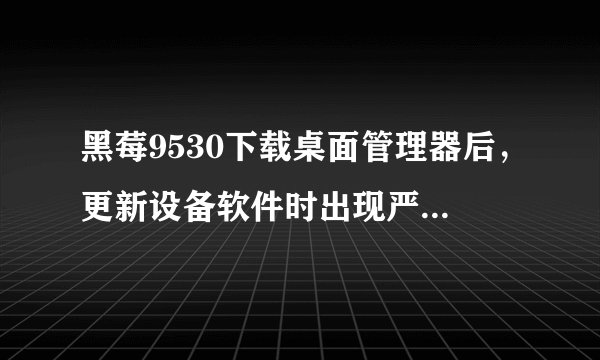 黑莓9530下载桌面管理器后，更新设备软件时出现严重错误，请重试的提示 那个高手告诉下怎么回事