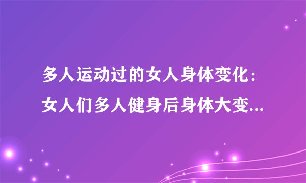 多人运动过的女人身体变化：女人们多人健身后身体大变样，重造新身材！
