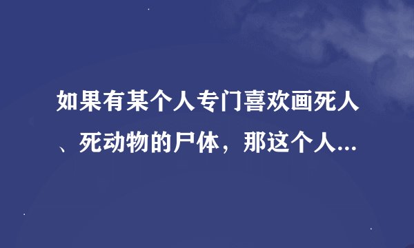 如果有某个人专门喜欢画死人、死动物的尸体，那这个人属于什么类型的心理疾病？应如何治疗？